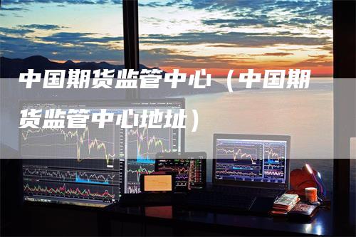 中国期货监管中心（中国期货监管中心地址）