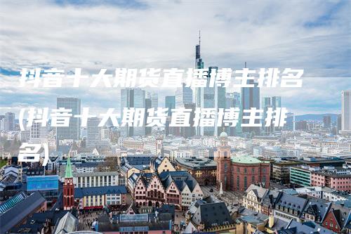 抖音十大期货直播博主排名(抖音十大期货直播博主排名)