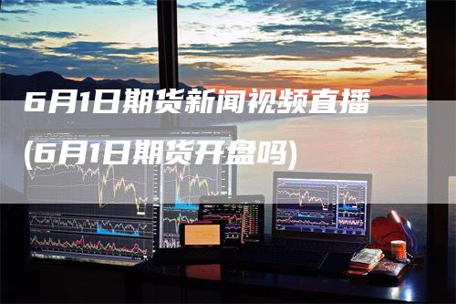 6月1日期货新闻视频直播(6月1日期货开盘吗)
