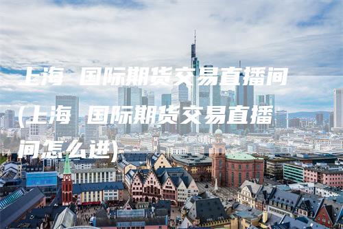 上海 国际期货交易直播间(上海 国际期货交易直播间怎么进)