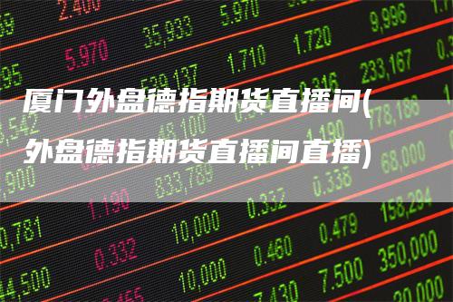厦门外盘德指期货直播间(外盘德指期货直播间直播)