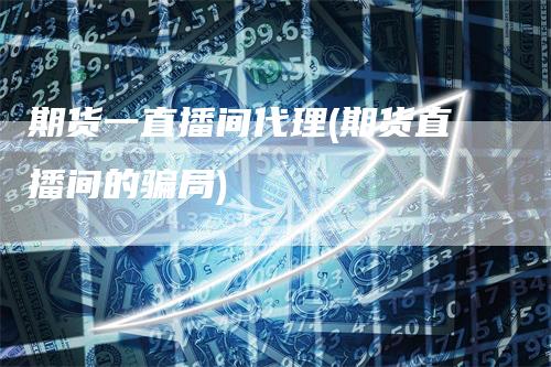 期货一直播间代理(期货直播间的骗局)