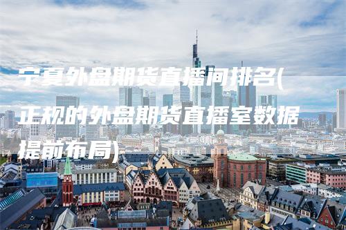 宁夏外盘期货直播间排名(正规的外盘期货直播室数据提前布局)