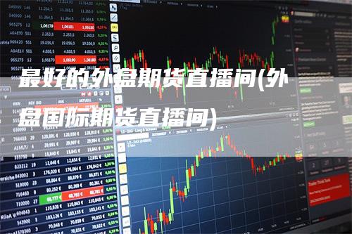 最好的外盘期货直播间(外盘国际期货直播间)