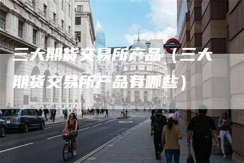 三大期货交易所产品（三大期货交易所产品有哪些）