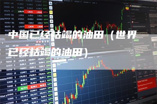 中国已经枯竭的油田（世界已经枯竭的油田）