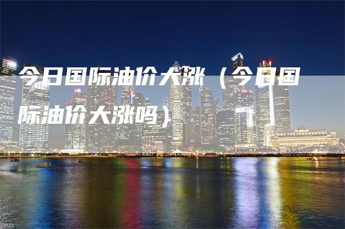 今日国际油价大涨（今日国际油价大涨吗）