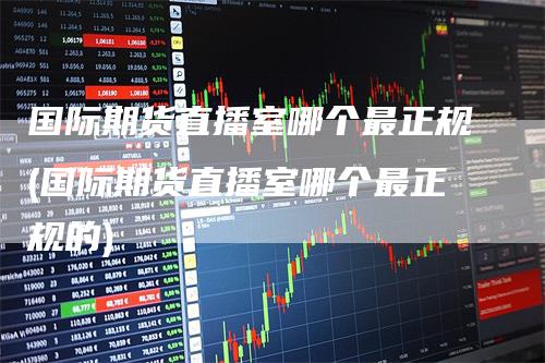 国际期货直播室哪个最正规(国际期货直播室哪个最正规的)