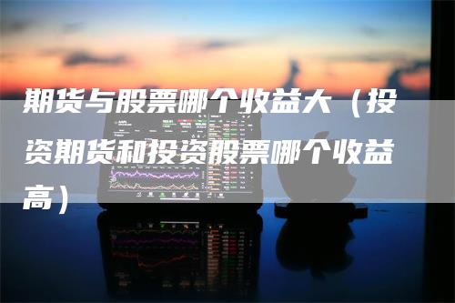 期货与股票哪个收益大（投资期货和投资股票哪个收益高）