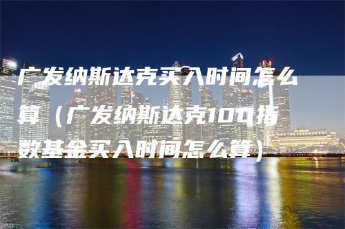 广发纳斯达克买入时间怎么算（广发纳斯达克100指数基金买入时间怎么算）