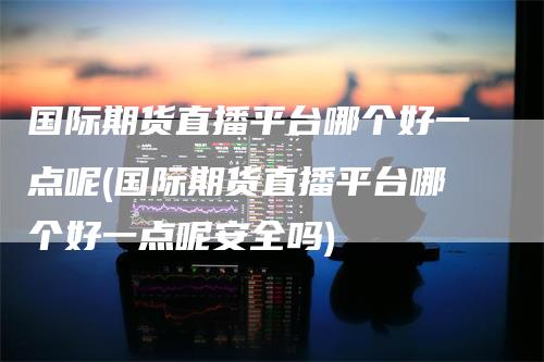 国际期货直播平台哪个好一点呢(国际期货直播平台哪个好一点呢安全吗)