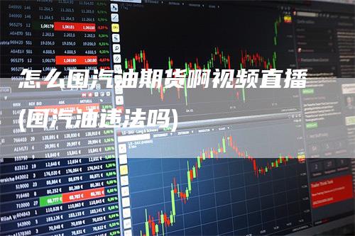 怎么囤汽油期货啊视频直播(囤汽油违法吗)