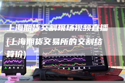 上海期货交割现场视频直播(上海期货交易所的交割结算价)
