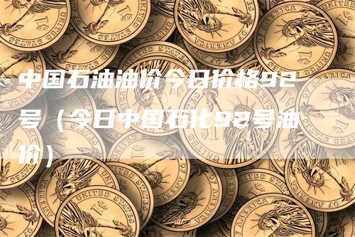 中国石油油价今日价格92号（今日中国石化92号油价）