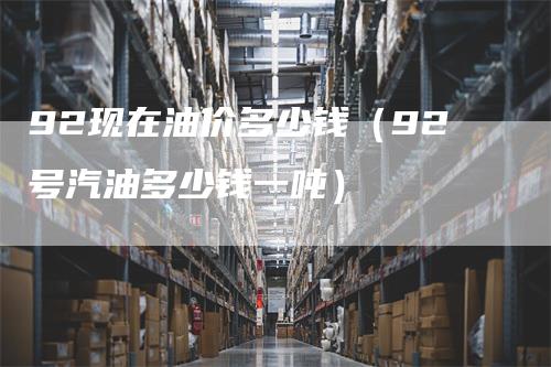 92现在油价多少钱(92号汽油多少钱一吨)
