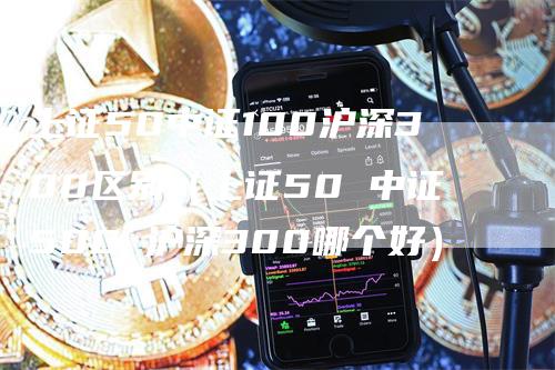 上证50中证100沪深300区别（上证50 中证500 沪深300哪个好）