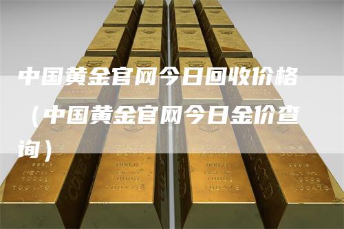 中国黄金官网今日回收价格（中国黄金官网今日金价查询）