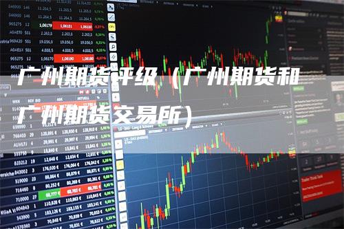 广州期货评级（广州期货和广州期货交易所）