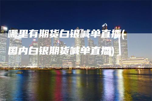 哪里有期货白银喊单直播(国内白银期货喊单直播)