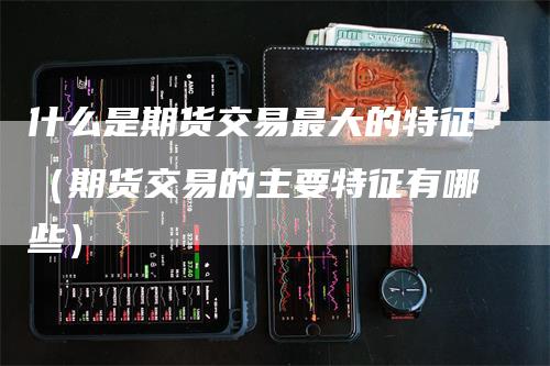 什么是期货交易最大的特征（期货交易的主要特征有哪些）