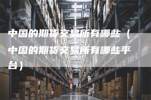 中国的期货交易所有哪些(中国的期货交易所有哪些平台)