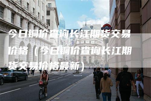 今日铜价查询长江期货交易价格（今日铜价查询长江期货交易价格最新）