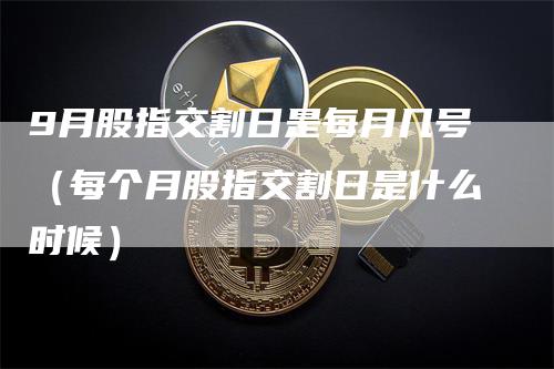 9月股指交割日是每月几号（每个月股指交割日是什么时候）