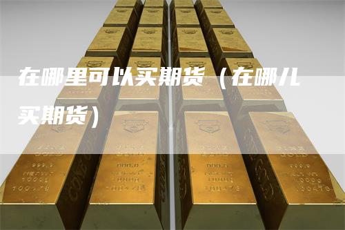 在哪里可以买期货（在哪儿买期货）