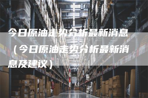 今日原油走势分析最新消息（今日原油走势分析最新消息及建议）