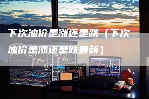 下次油价是涨还是跌（下次油价是涨还是跌最新）