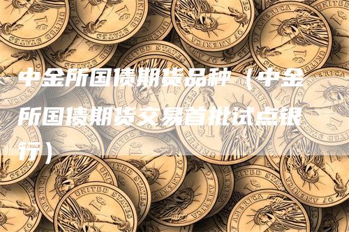 中金所国债期货品种(中金所国债期货交易首批试点银行)