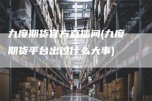 九度期货官方直播间(九度期货平台出过什么大事)