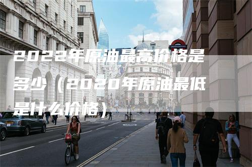 2022年原油最高价格是多少（2020年原油最低是什么价格）