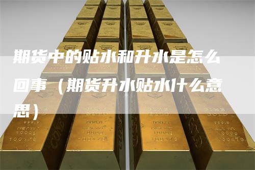期货中的贴水和升水是怎么回事（期货升水贴水什么意思）