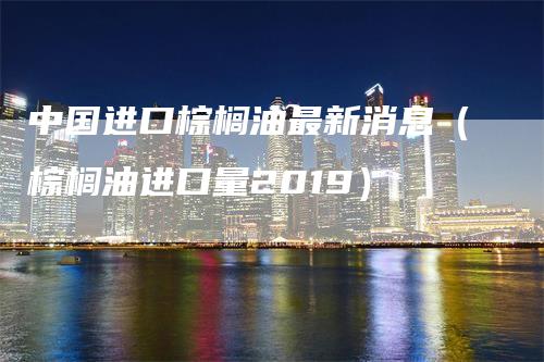 中国进口棕榈油最新消息（棕榈油进口量2019）