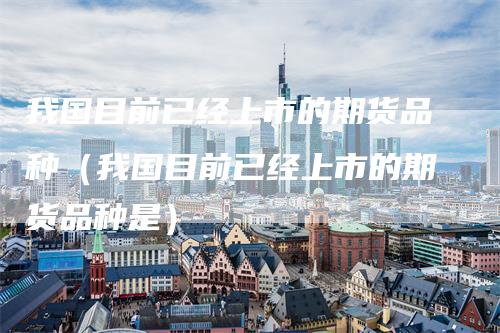 我国目前已经上市的期货品种（我国目前已经上市的期货品种是）