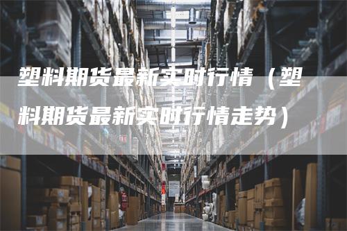 塑料期货最新实时行情（塑料期货最新实时行情走势）