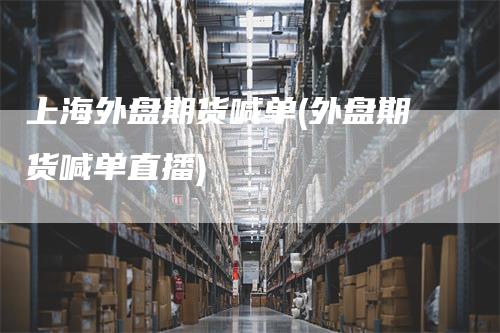 上海外盘期货喊单(外盘期货喊单直播)