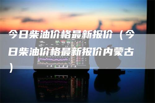 今日柴油价格最新报价（今日柴油价格最新报价内蒙古）