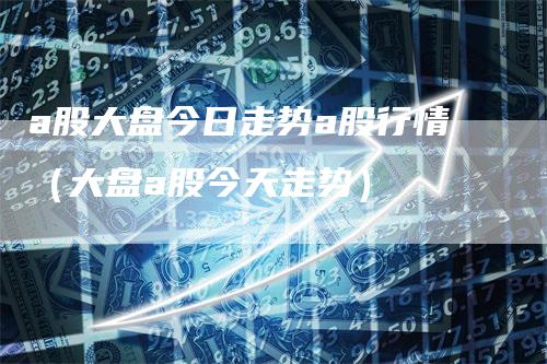a股大盘今日走势a股行情（大盘a股今天走势）