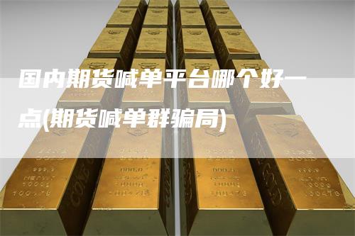 国内期货喊单平台哪个好一点(期货喊单群骗局)