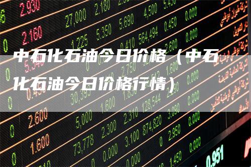 中石化石油今日价格（中石化石油今日价格行情）