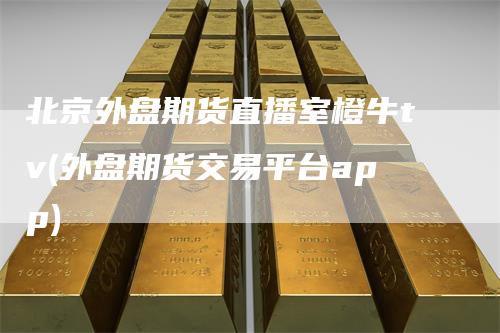 北京外盘期货直播室橙牛tv(外盘期货交易平台app)