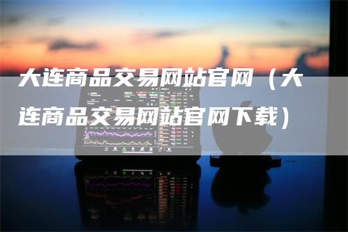 大连商品交易网站官网（大连商品交易网站官网下载）