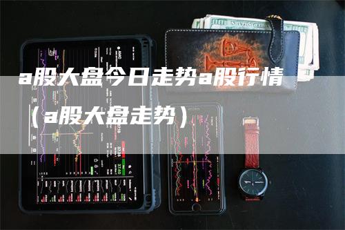 a股大盘今日走势a股行情（a股大盘走势）