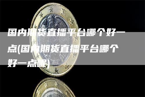 国内期货直播平台哪个好一点(国内期货直播平台哪个好一点呢)