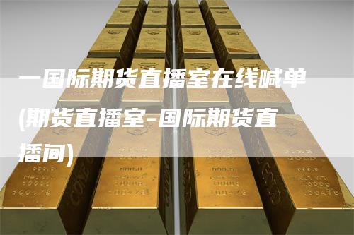 一国际期货直播室在线喊单(期货直播室-国际期货直播间)