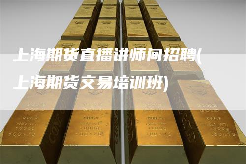 上海期货直播讲师间招聘(上海期货交易培训班)