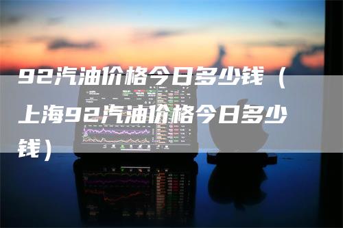 92汽油价格今日多少钱（上海92汽油价格今日多少钱）