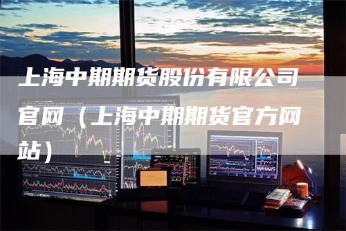 上海中期期货股份有限公司官网（上海中期期货官方网站）